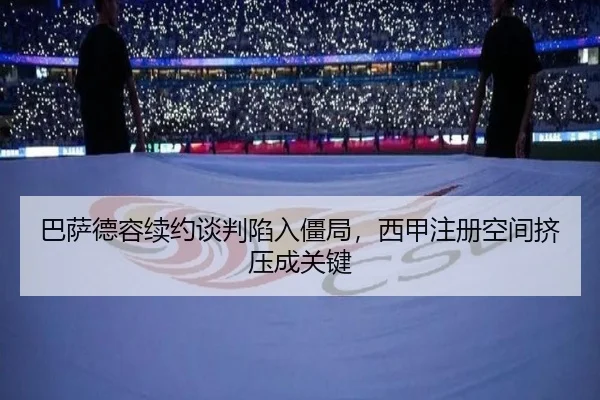 巴萨德容续约谈判陷入僵局，西甲注册空间挤压成关键