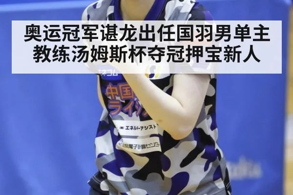 奥运冠军谌龙出任国羽男单主教练汤姆斯杯夺冠押宝新人