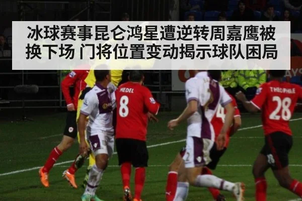 冰球赛事昆仑鸿星遭逆转周嘉鹰被换下场 门将位置变动揭示球队困局
