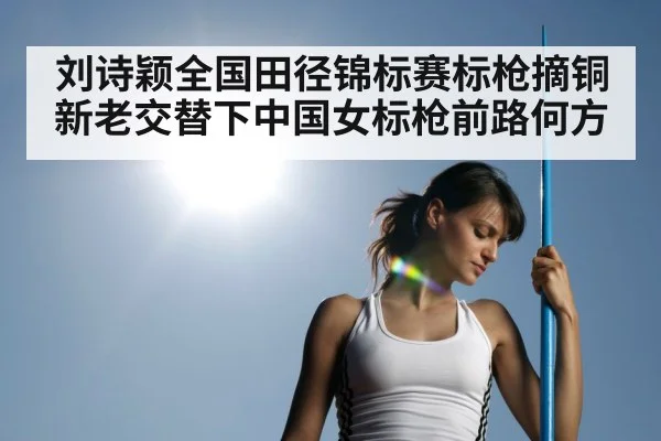 刘诗颖全国田径锦标赛标枪摘铜 新老交替下中国女标枪前路何方