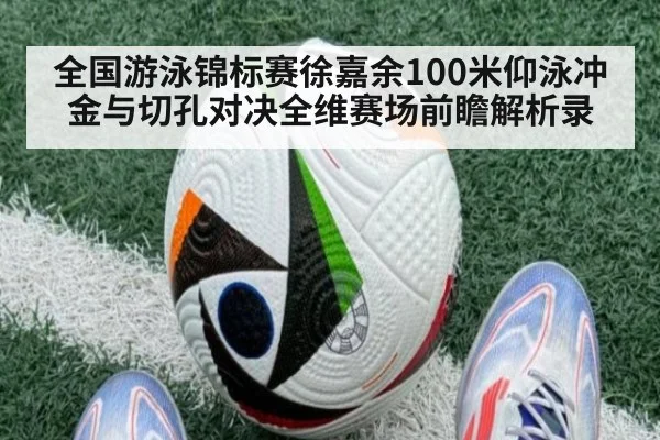全国游泳锦标赛徐嘉余100米仰泳冲金与切孔对决全维赛场前瞻解析录